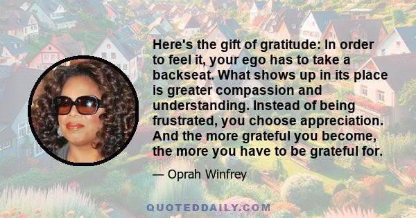 Here's the gift of gratitude: In order to feel it, your ego has to take a backseat. What shows up in its place is greater compassion and understanding. Instead of being frustrated, you choose appreciation. And the more