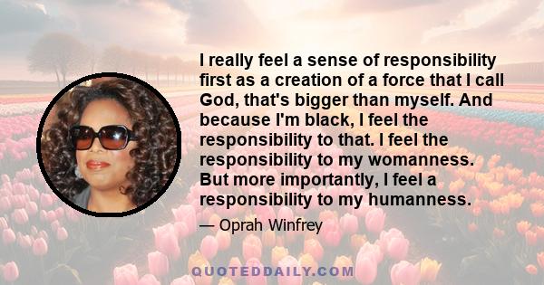 I really feel a sense of responsibility first as a creation of a force that I call God, that's bigger than myself. And because I'm black, I feel the responsibility to that. I feel the responsibility to my womanness. But