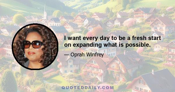 I want every day to be a fresh start on expanding what is possible.