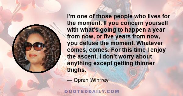 I'm one of those people who lives for the moment. If you concern yourself with what's going to happen a year from now, or five years from now, you defuse the moment. Whatever comes, comes. For this time I enjoy the