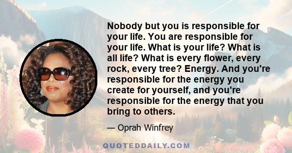 Nobody but you is responsible for your life. You are responsible for your life. What is your life? What is all life? What is every flower, every rock, every tree? Energy. And you're responsible for the energy you create