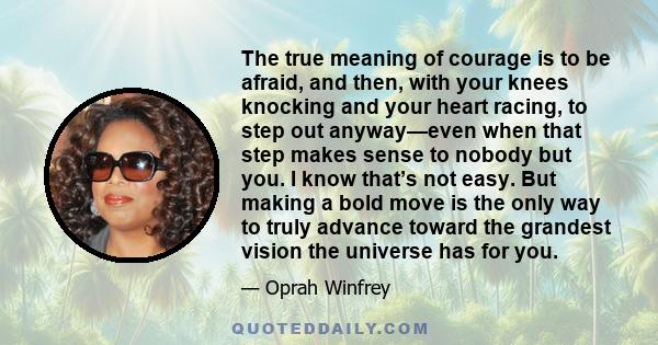 The true meaning of courage is to be afraid, and then, with your knees knocking and your heart racing, to step out anyway—even when that step makes sense to nobody but you. I know that’s not easy. But making a bold move