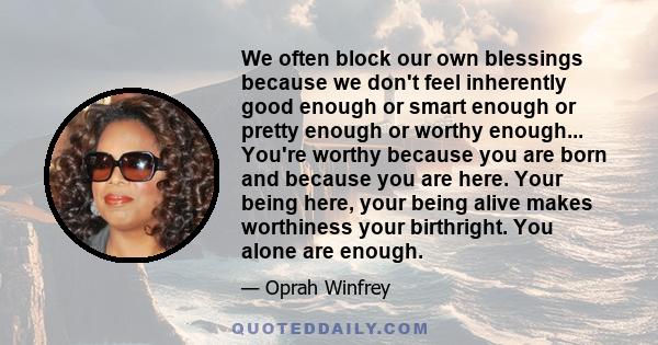 We often block our own blessings because we don't feel inherently good enough or smart enough or pretty enough or worthy enough... You're worthy because you are born and because you are here. Your being here, your being