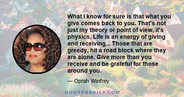 What I know for sure is that what you give comes back to you. That's not just my theory or point of view, it's physics. Life is an energy of giving and receiving... Those that are greedy, hit a road block where they are
