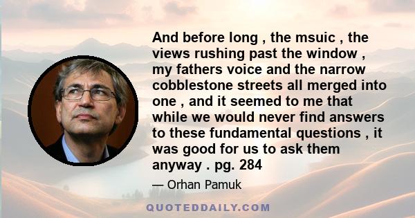 And before long , the msuic , the views rushing past the window , my fathers voice and the narrow cobblestone streets all merged into one , and it seemed to me that while we would never find answers to these fundamental