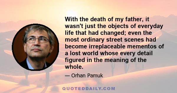 With the death of my father, it wasn't just the objects of everyday life that had changed; even the most ordinary street scenes had become irreplaceable mementos of a lost world whose every detail figured in the meaning