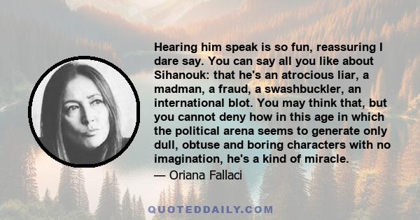 Hearing him speak is so fun, reassuring I dare say. You can say all you like about Sihanouk: that he's an atrocious liar, a madman, a fraud, a swashbuckler, an international blot. You may think that, but you cannot deny