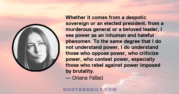 Whether it comes from a despotic sovereign or an elected president, from a murderous general or a beloved leader, I see power as an inhuman and hateful phenomenon.