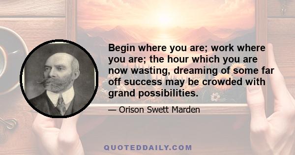 Begin where you are; work where you are; the hour which you are now wasting, dreaming of some far off success may be crowded with grand possibilities.