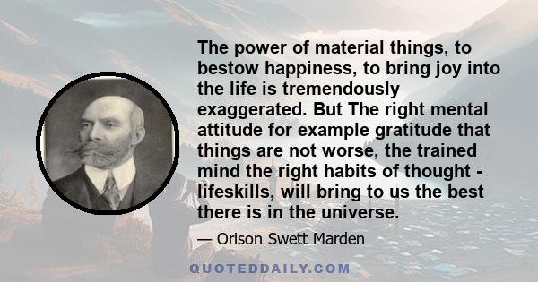 The power of material things, to bestow happiness, to bring joy into the life is tremendously exaggerated. But The right mental attitude for example gratitude that things are not worse, the trained mind the right habits