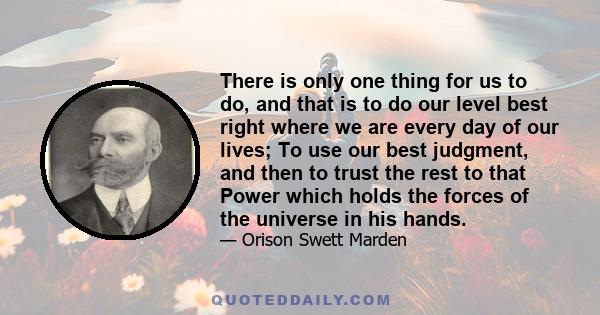 There is only one thing for us to do, and that is to do our level best right where we are every day of our lives; To use our best judgment, and then to trust the rest to that Power which holds the forces of the universe