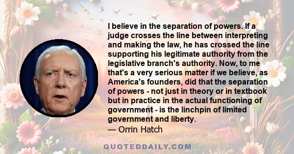 I believe in the separation of powers. If a judge crosses the line between interpreting and making the law, he has crossed the line supporting his legitimate authority from the legislative branch's authority. Now, to me