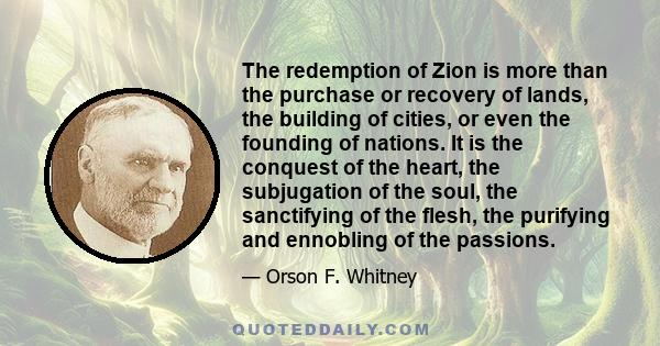 The redemption of Zion is more than the purchase or recovery of lands, the building of cities, or even the founding of nations. It is the conquest of the heart, the subjugation of the soul, the sanctifying of the flesh,