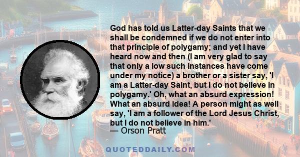 God has told us Latter-day Saints that we shall be condemned if we do not enter into that principle of polygamy; and yet I have heard now and then (I am very glad to say that only a low such instances have come under my