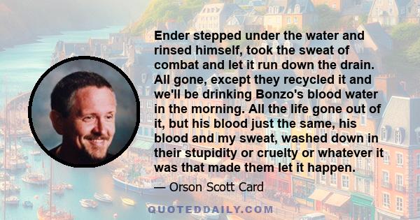 Ender stepped under the water and rinsed himself, took the sweat of combat and let it run down the drain. All gone, except they recycled it and we'll be drinking Bonzo's blood water in the morning. All the life gone out