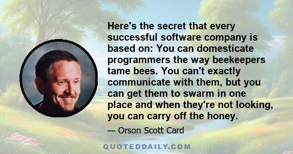 Here's the secret that every successful software company is based on: You can domesticate programmers the way beekeepers tame bees. You can't exactly communicate with them, but you can get them to swarm in one place and