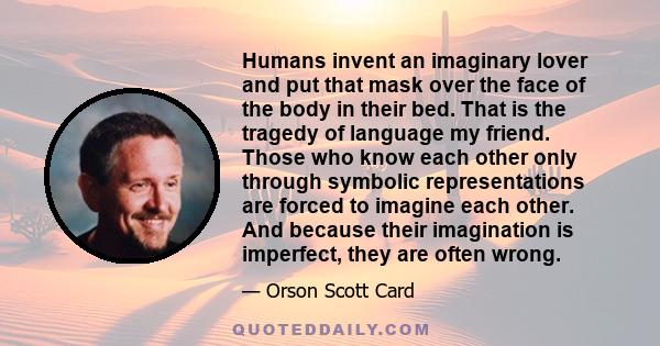 Humans invent an imaginary lover and put that mask over the face of the body in their bed. That is the tragedy of language my friend. Those who know each other only through symbolic representations are forced to imagine
