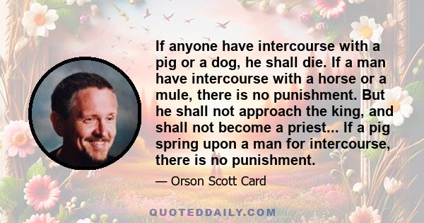 If anyone have intercourse with a pig or a dog, he shall die. If a man have intercourse with a horse or a mule, there is no punishment. But he shall not approach the king, and shall not become a priest... If a pig