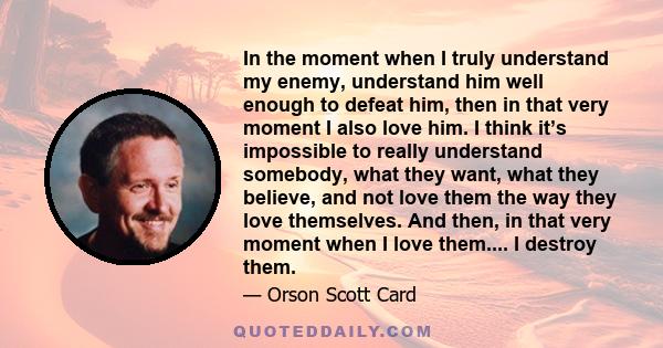 In the moment when I truly understand my enemy, understand him well enough to defeat him, then in that very moment I also love him. I think it’s impossible to really understand somebody, what they want, what they
