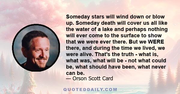 Someday stars will wind down or blow up. Someday death will cover us all like the water of a lake and perhaps nothing will ever come to the surface to show that we were ever there. But we WERE there, and during the time