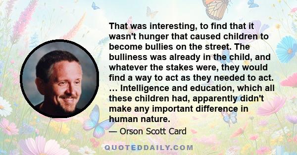 That was interesting, to find that it wasn't hunger that caused children to become bullies on the street. The bulliness was already in the child, and whatever the stakes were, they would find a way to act as they needed