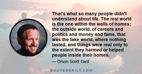 That's what so many people didn't understand about life. The real world is the one within the walls of homes; the outside world, of careers and politics and money and fame, that was the fake world, where nothing lasted,