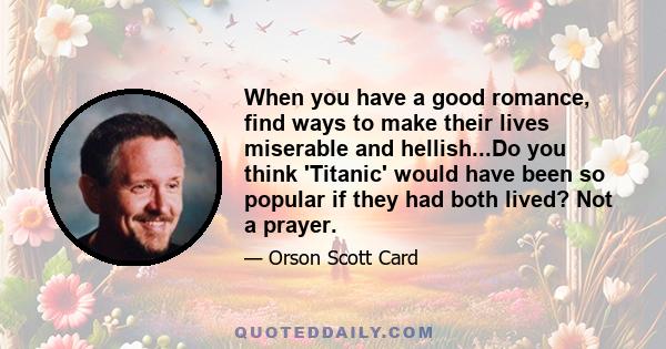 When you have a good romance, find ways to make their lives miserable and hellish...Do you think 'Titanic' would have been so popular if they had both lived? Not a prayer.
