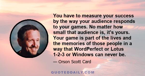 You have to measure your success by the way your audience responds to your games. No matter how small that audience is, it's yours. Your game is part of the lives and the memories of those people in a way that