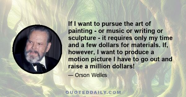 If I want to pursue the art of painting - or music or writing or sculpture - it requires only my time and a few dollars for materials. If, however, I want to produce a motion picture I have to go out and raise a million