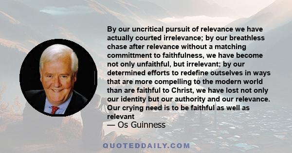 By our uncritical pursuit of relevance we have actually courted irrelevance; by our breathless chase after relevance without a matching committment to faithfulness, we have become not only unfaithful, but irrelevant; by