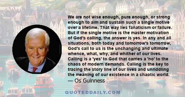 We are not wise enough, pure enough, or strong enough to aim and sustain such a single motive over a lifetime. That way lies fanaticism or failure. But if the single motive is the master motivation of God's calling, the