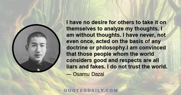 I have no desire for others to take it on themselves to analyze my thoughts. I am without thoughts. I have never, not even once, acted on the basis of any doctrine or philosophy.I am convinced that those people whom the