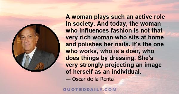 A woman plays such an active role in society. And today, the woman who influences fashion is not that very rich woman who sits at home and polishes her nails. It's the one who works, who is a doer, who does things by