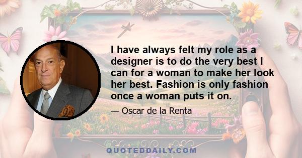 I have always felt my role as a designer is to do the very best I can for a woman to make her look her best. Fashion is only fashion once a woman puts it on.