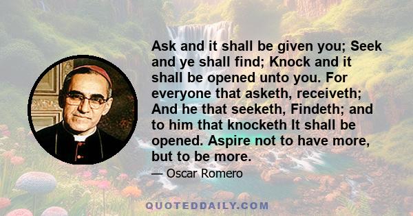 Ask and it shall be given you; Seek and ye shall find; Knock and it shall be opened unto you. For everyone that asketh, receiveth; And he that seeketh, Findeth; and to him that knocketh It shall be opened. Aspire not to