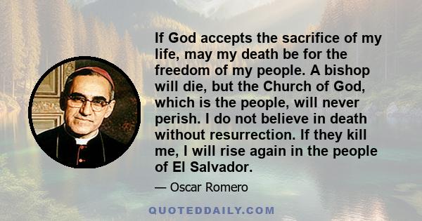 If God accepts the sacrifice of my life, may my death be for the freedom of my people. A bishop will die, but the Church of God, which is the people, will never perish. I do not believe in death without resurrection. If