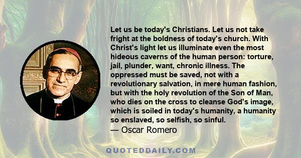 Let us be today's Christians. Let us not take fright at the boldness of today's church. With Christ's light let us illuminate even the most hideous caverns of the human person: torture, jail, plunder, want, chronic