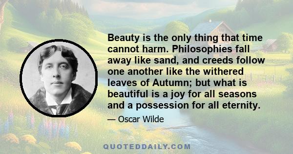 Beauty is the only thing that time cannot harm. Philosophies fall away like sand, and creeds follow one another like the withered leaves of Autumn; but what is beautiful is a joy for all seasons and a possession for all