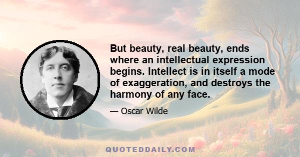 But beauty, real beauty, ends where an intellectual expression begins. Intellect is in itself a mode of exaggeration, and destroys the harmony of any face.