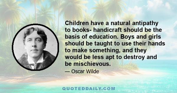 Children have a natural antipathy to books- handicraft should be the basis of education. Boys and girls should be taught to use their hands to make something, and they would be less apt to destroy and be mischievous.