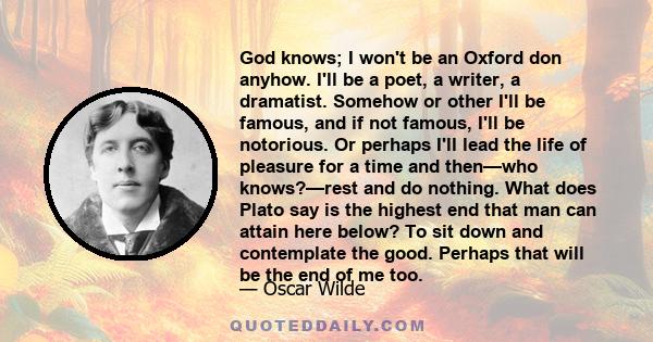 God knows; I won't be an Oxford don anyhow. I'll be a poet, a writer, a dramatist. Somehow or other I'll be famous, and if not famous, I'll be notorious. Or perhaps I'll lead the life of pleasure for a time and then—who