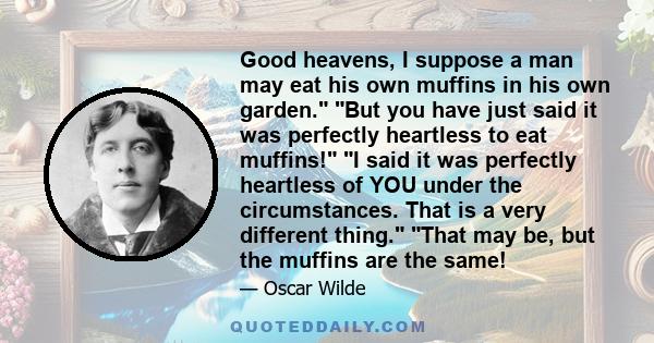 Good heavens, I suppose a man may eat his own muffins in his own garden. But you have just said it was perfectly heartless to eat muffins! I said it was perfectly heartless of YOU under the circumstances. That is a very
