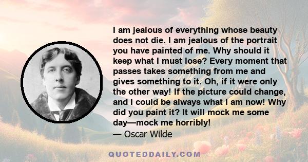 I am jealous of everything whose beauty does not die. I am jealous of the portrait you have painted of me. Why should it keep what I must lose? Every moment that passes takes something from me and gives something to it.
