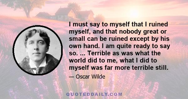 I must say to myself that I ruined myself, and that nobody great or small can be ruined except by his own hand. I am quite ready to say so. ... Terrible as was what the world did to me, what I did to myself was far more