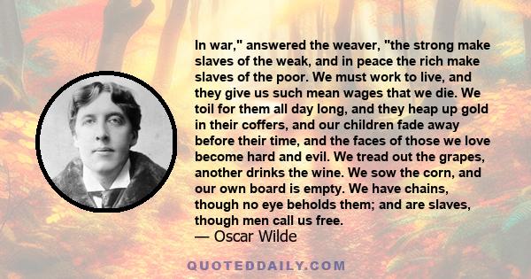 In war, answered the weaver, the strong make slaves of the weak, and in peace the rich make slaves of the poor. We must work to live, and they give us such mean wages that we die. We toil for them all day long, and they