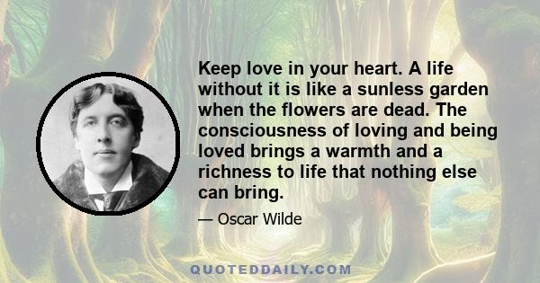 Keep love in your heart. A life without it is like a sunless garden when the flowers are dead. The consciousness of loving and being loved brings a warmth and a richness to life that nothing else can bring.