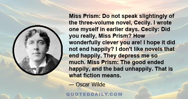 Miss Prism: Do not speak slightingly of the three-volume novel, Cecily. I wrote one myself in earlier days. Cecily: Did you really, Miss Prism? How wonderfully clever you are! I hope it did not end happily? I don't like