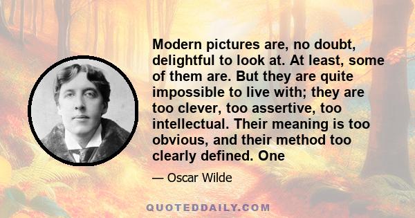 Modern pictures are, no doubt, delightful to look at. At least, some of them are. But they are quite impossible to live with; they are too clever, too assertive, too intellectual. Their meaning is too obvious, and their