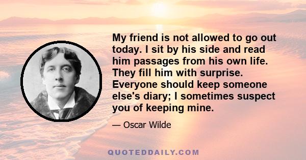 My friend is not allowed to go out today. I sit by his side and read him passages from his own life. They fill him with surprise. Everyone should keep someone else's diary; I sometimes suspect you of keeping mine.