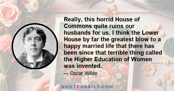 Really, this horrid House of Commons quite ruins our husbands for us. I think the Lower House by far the greatest blow to a happy married life that there has been since that terrible thing called the Higher Education of
